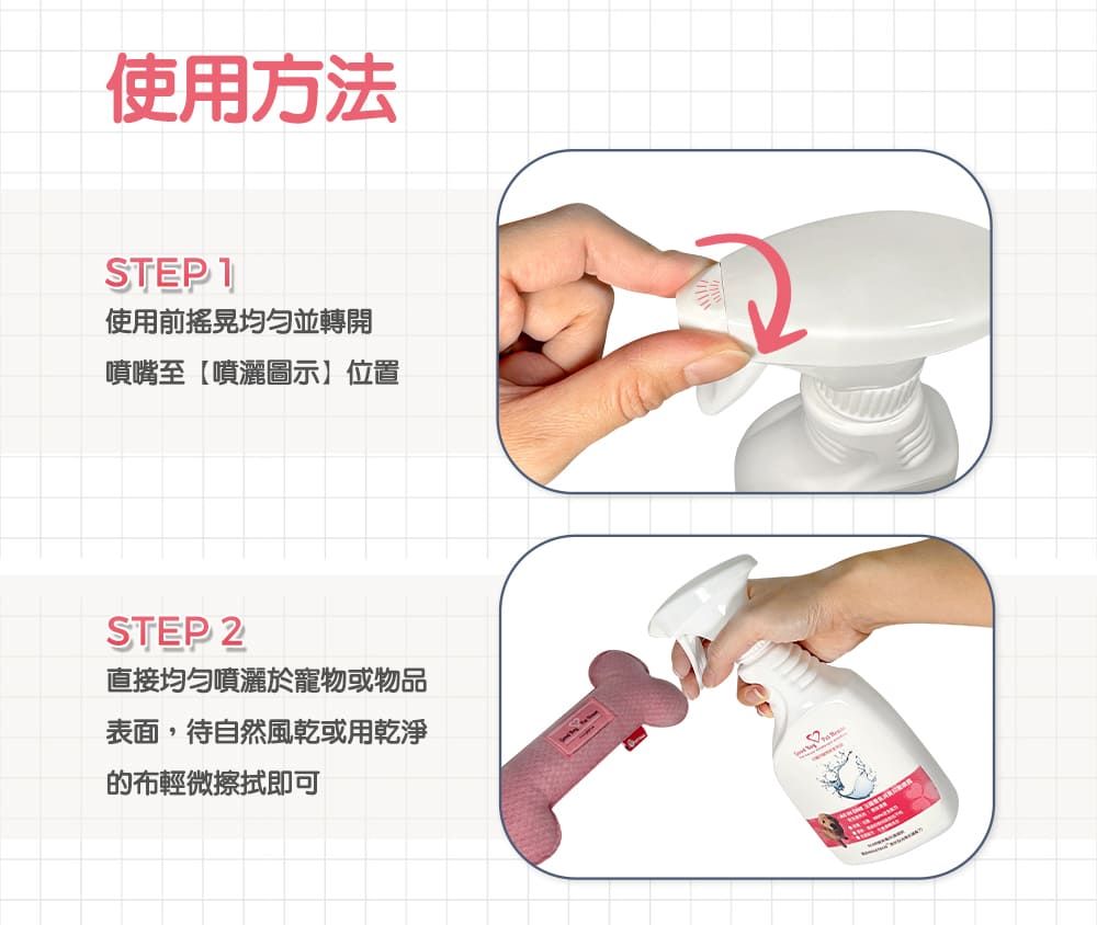 使用方法STEP 1使用前均勻並轉開噴嘴至【噴灑圖示】位置STEP 2直接均勻噴灑於寵物或物品表面,待自然風乾或用乾淨的布輕微擦拭即可