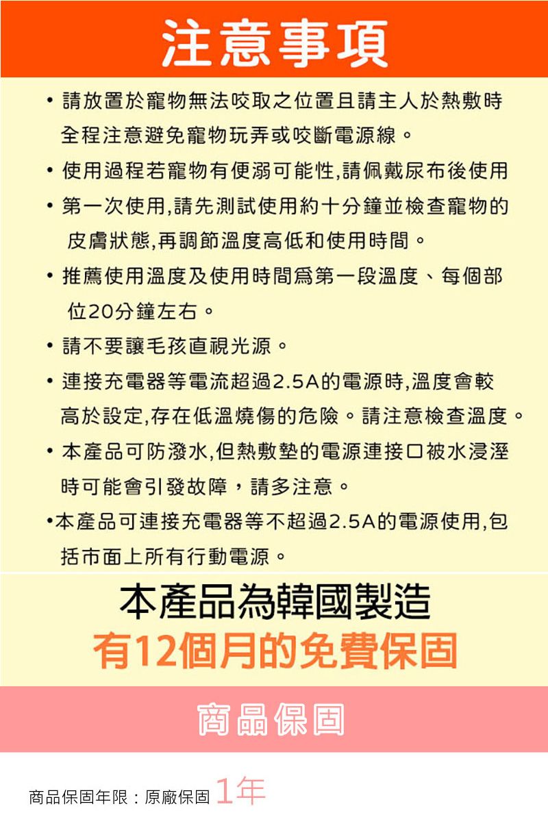 注意事項請放置於寵物無法之位置且請主人於熱敷時全程注意避免寵物玩弄或咬斷電源線。使用過程若寵物有便溺可能性,請佩戴尿布後使用第一次使用,請先測試使用約十分鐘並檢查寵物的皮膚狀態,再調節溫度高低和使用時間。·推薦使用溫度及使用時間第一段溫度、每個部位20分鐘左右。請不要讓毛孩直視光源。連接充電器等電流超過2.5A的電源時,溫度會較高於設定,存在低溫燒傷的危險。請注意檢查溫度。本產品可防潑水,但熱敷墊的電源連接口被水浸溼時可能會引發故障,請多注意。本產品可連接充電器等不超過2.5A的電源使用,包括市面上所有行動電源。本產品為韓國製造有12個月的免費保固商品保固商品保固年限:原廠保固1年