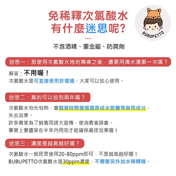 免稀釋次氯酸水有什麼迷思呢?不含酒精、重金屬、防腐劑迷思一:那使用次氯酸水拖地擦桌之後還要用清水清潔一次嗎?解答:不用喔!次氯酸水是可直接使用於環境大家可以放心使用。迷思二:真的可以放到兩年嗎?次氯酸水怕光怕熱會隨著時間慢慢還原成水跟鹽等無用成分失去效果。許多賣家為了銷售而誇大宣傳,使消費者誤會。事實上要盡量在半年内用完才能確保最佳效果喔!迷思三:濃度是越高越好嗎?次氯酸水一般民眾使用20-80ppm即可,不是越高越好喔!BUBUPETTO次氯酸水是30ppm濃度,不需要另外加水稀釋哦。