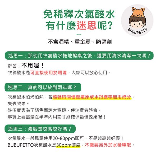 免稀釋次氯酸水有什麼迷思呢?不含酒精、重金屬、防腐劑迷思一:那使用次氯酸水拖地擦桌之後還要用清水清潔一次嗎?解答:不用喔!次氯酸水是可直接使用於環境大家可以放心使用。迷思二:真的可以放到兩年嗎?次氯酸水怕光怕熱會隨著時間慢慢還原成水跟鹽等無用成分失去效果。許多賣家為了銷售而誇大宣傳使消費者誤會。事實上要盡量在半年内用完才能確保最佳效果喔!迷思三:濃度是越高越好嗎?次氯酸水一般民眾使用20-80ppm即可,不是越高越好喔!BUBUPETTO次氯酸水是30ppm濃度,不需要另外加水稀釋哦。