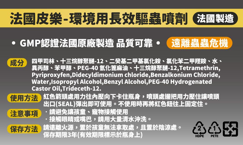 法國皮樂-環境用長效驅蟲噴劑 法國製造GMP認證法國原廠製造 品質可靠 遠離蟲蟲危機成分 四甲司林、十三烷醇聚醚-12、二癸基二甲基氯化銨、氯化二甲羥銨、水、異丙醇、苯甲醇、PEG-40 氫化蓖麻油、十三烷醇聚醚-12,Tetramethrin,Pyriproxyfen,Didecyldimonium chloride, Benzalkonium Chloride,Water, Isopropyl Alcohol, Benzyl Alcohol, PEG-40 HydrogenatedCastor Oil,Trideceth-12.使用方法 紅箭頭處用力往內壓向下卡住瓶身,噴頭處握把用力壓住讓噴頭出口(SEAL)彈出即可使用。不使用時再將紅色往上固定住。注意事項請避免讓孩童、寵物接觸使用接觸眼睛或嘴巴,請用大量清水沖洗。保存方法 請遠離火源,置於孩童無法拿取處,且置於陰涼處。保存期限3年(有效期限標示於瓶身上)色HDPE PETE