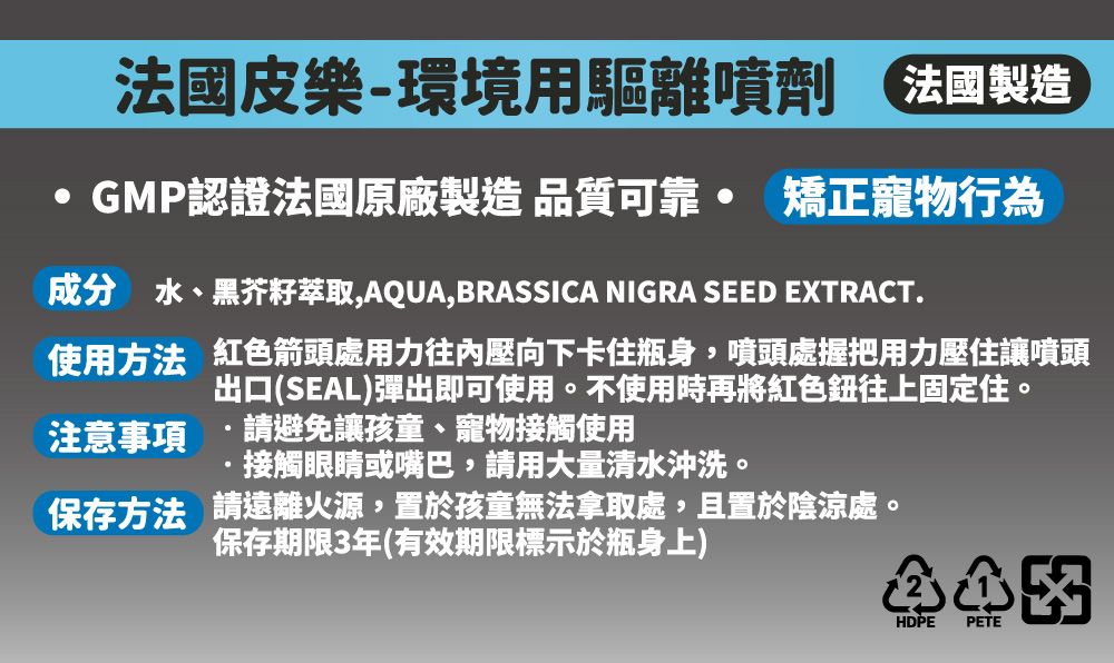 法國皮樂-環境用驅離噴劑 法國製造GMP認證法國原廠製造 品質可靠 矯正寵物行為成分 水、黑芥籽萃取,AQUA,BRASSICA NIGRA SEED EXTRACT.使用方法 紅色箭頭處用力往內壓向下卡住瓶身,噴頭處握把用力壓住讓噴頭出口(SEAL)彈出即可使用。不使用時再將紅色往上固定住。注意事項 請避免讓孩童、寵物接觸使用接觸眼睛或嘴巴,請用大量清水沖洗。保存方法 請遠離火源,置於孩童無法拿取處,且置於陰涼處。保存期限3年(有效期限標示於瓶身上)HDPE PETE