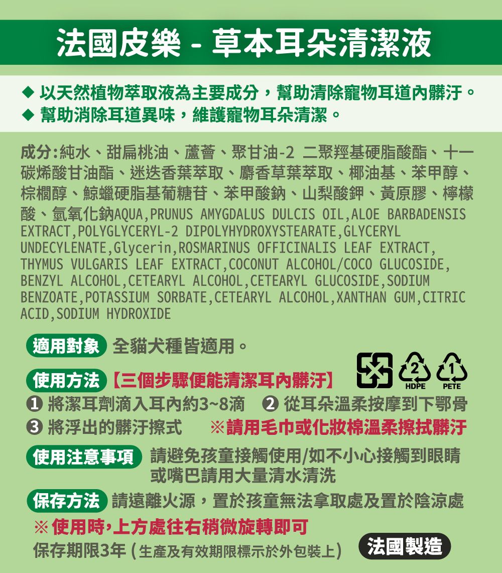 法國皮樂-草本耳朵清潔液以天然植物萃取液為主要成分,幫助清除寵物耳道髒汙。幫助消除耳道異味,維護寵物耳朵清潔。成分:純水、甜扁桃油、蘆薈、聚甘油-2二聚羥基硬脂酸酯、十一碳烯酸甘油酯、迷迭香葉萃取、麝香草葉萃取、椰油基、苯甲醇、棕櫚醇、鯨蠟硬脂基葡糖苷、苯甲酸鈉、山梨酸鉀、黃原膠、檸檬酸、氫氧化鈉AQUA, PRUNUS AMYGDALUS DULCIS OIL,ALOE BARBADENSISEXTRACT, POLYGLYCERYL-2 DIPOLYHYDROXYSTEARATE, GLYCERYLUNDECYLENATE,Glycerin, ROSMARINUS OFFICINALIS LEAF EXTRACT,THYMUS VULGARIS LEAF EXTRACT,COCONUT ALCOHOL/COCO GLUCOSIDE,BENZYL ALCOHOL, CETEARYL ALCOHOL, CETEARYL GLUCOSIDE, SODIUMBENZOATE, POTASSIUM SORBATE,CETEARYL ALCOHOL, XANTHAN GUM,CITRICACID, SODIUM HYDROXIDE適用對象全貓犬種皆適用。使用方法三個步驟便能清潔耳髒汙HDPE PETE 將潔耳劑入耳內約3~8滴  從耳朵溫柔按摩到下鄂骨 將浮出的髒汙擦式 ※請用毛巾或化妝棉溫柔擦拭髒汙使用注意事項 請避免孩童接觸使用/如不小心接觸到眼睛或嘴巴請用大量清水清洗保存方法請遠離火源,置於孩童無法拿取處及置於陰涼處※使用時,方處往右稍微旋轉即可保存期限3年(生產及有效期限標示於上 法國製造