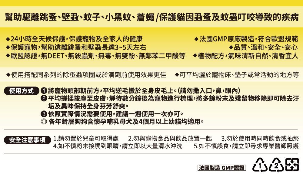 幫助驅離跳蚤、壁蝨、蚊子、小黑蚊、蒼蠅/保護貓因蝨蚤及蚊蟲叮咬導致的疾病24小時全天候保護,保護寵物及全家人的健康保護寵物,幫助遠離跳蚤和壁蝨長達3~5天左右▶法國GMP原廠製造,符合歐盟規範品質、溫和、安全、安心◇歐盟認證,無DEET、無殺蟲劑、無毒、無雙酚、無鄰苯二甲酸等植物配方,氣味清新自然、清香宜人使用搭配同系列的除蚤蝨項圈或於滴劑前使用效果更佳可平均灑於寵物床、墊子或常活動的地方等使用方式將寵物頭部朝前方,平均逆毛撒於全身皮毛上。(請勿撒入口,鼻,眼)平均搓揉按摩至皮膚,靜待數分鐘後為寵物進行梳理,將多餘粉末及殘留物移除即可除去汙垢及異味保持全身芬芳舒爽。依照實際情況需要使用,建議一週使用一次亦可。各年齡層狗狗含懷孕哺乳母犬及4個月以上幼貓均適用。安全注意事項 1.請勿置於兒童可取得處 2.勿與寵物食品與飲品放置一起 3.勿於使用時同時飲食或抽菸4.如不慎粉末接觸到眼睛,請立即以大量清水沖洗 5.如不慎誤食,請立即尋求專業醫師照護「法國製造 GMP認證