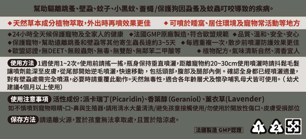 幫助驅離跳蚤、壁蝨、蚊子、小黑蚊、蒼蠅保護狗因蝨蚤及蚊蟲叮咬導致的疾病。天然草本成分植物萃取,外出時再噴效果更佳 可噴於睡窩、居住環境及寵物常活動等地方24小時全天候保護寵物及全家人的健康法國GMP原廠製造,符合歐盟規範品質、溫和、安全、安心保護寵物,幫助遠離跳蚤和壁蝨等其他寄生蟲長達約3~5天每重複一次,散步前噴灑防護效果更佳歐盟認證,無DEET、無殺蟲劑、無毒、無雙酚、無鄰苯二甲酸等 植物配方,氣味清新自然、清香宜人使用方法 1週使用1~2次。使用前請一,瓶身保持垂直噴灑,距離寵物約20~30cm使用噴灑時請抖鬆毛髮讓噴劑能深至皮膚,從尾部開始逆毛噴灑,快速移動,包括頭部,腹部及腿部內側。確認全身都已經噴灑適量,對有壁蝨處需完全噴濕,必要時請重覆此動作。天然無毒性,適合各年齡層犬及懷孕哺乳母犬皆可使用。幼犬建議4個月以上使用(使用注意事項)性成份:派卡瑞丁(Picaridin)、香葉醇(Geraniol)、薰衣草(Lavender)如不慎噴到寵物眼睛、口、鼻與生殖器,請用清水大量清洗/避免孩童接觸使用/勿使用於開放性傷口、皮膚受損部位保存方法 請遠離火源,置於孩童無法拿取處,且置於陰涼處。「法國製造 GMP認證