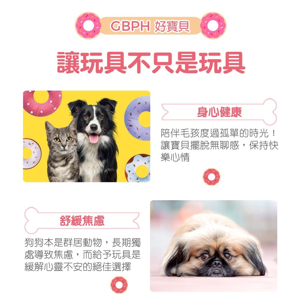 GBPH 好寶貝讓玩具不只是玩具舒緩焦慮狗狗本是群居動物,長期獨處導致焦慮,而給予玩具是緩解心靈不安的絕佳選擇身心健康陪伴毛孩度過孤單的時光!讓寶貝擺脫無聊感,保持快樂心情