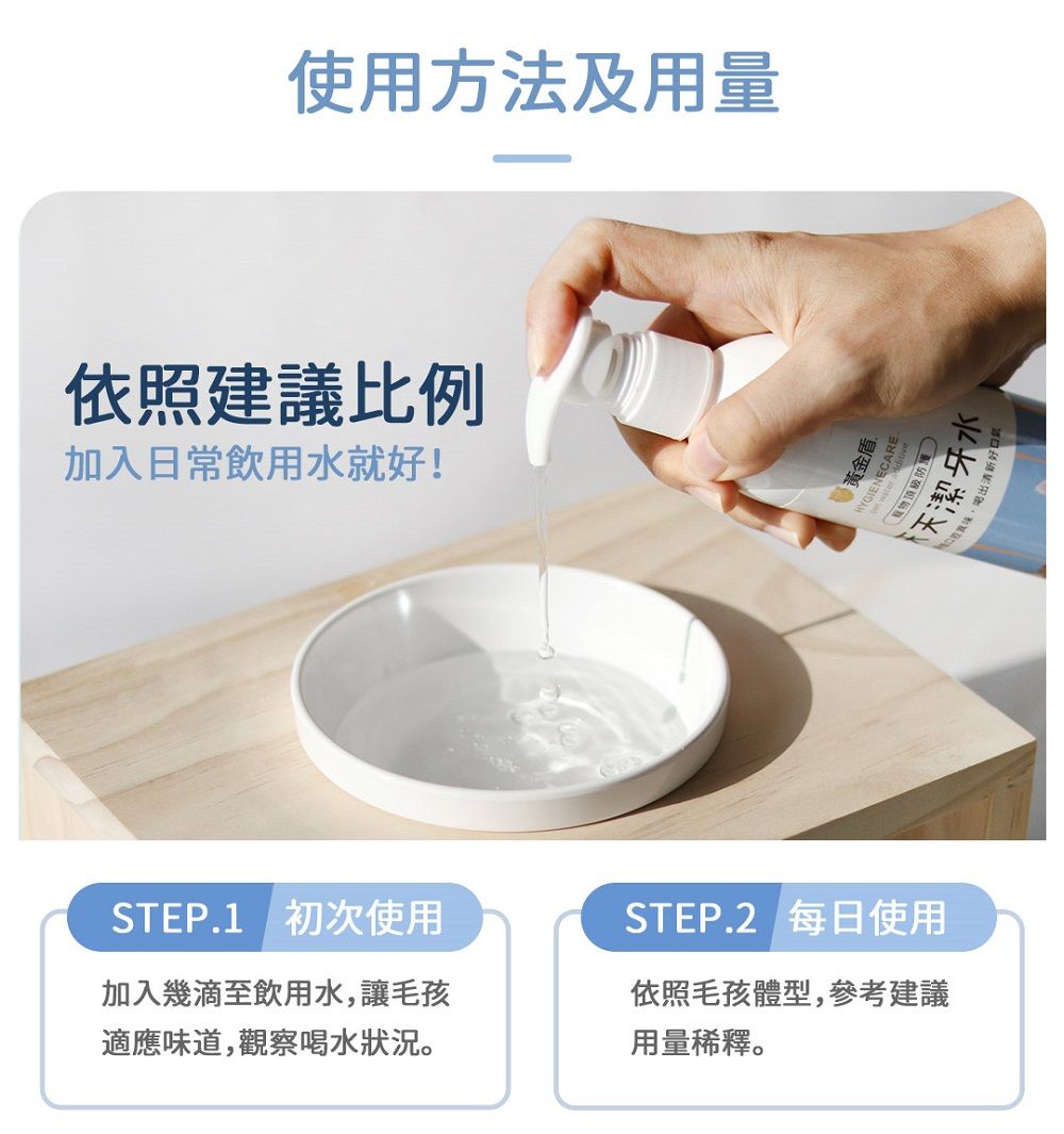 使用方法及用量依照建議比例加入日常飲用水就好!STEP.1 初次使用加入幾滴至飲用水,讓毛孩適應味道,觀察喝水狀況。盾頂級天天潔牙水STEP.2 每日使用依照毛孩體型,參考建議用量稀釋。