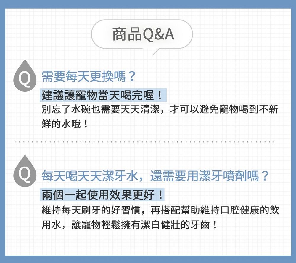 商品Q&amp;A需要每天更換嗎?建議讓寵物當天完喔!別忘了水碗也需要天天清潔,才可以避免寵物喝到不新鮮的水哦! 每天喝天天潔牙水,還需要用潔牙噴劑嗎?兩個一起使用效果更好!維持每天刷牙的好習慣,再搭配幫助維持口腔健康的飲用水,讓寵物輕鬆擁有潔白健壯的牙齒!