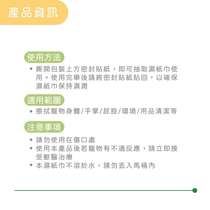 產品資訊使用方法撕開包裝上方密封貼紙,即可抽取濕紙巾使用。使用完畢後請將密封貼紙貼回,以確保濕紙巾保持濕潤適用範圍擦拭寵物身體/手掌/屁股/環境/用品清潔等注意事項請勿使用在傷口處使用本產品後若寵物有不適反應,請立即接受獸醫治療本濕紙巾不溶於水,請勿丟入馬桶