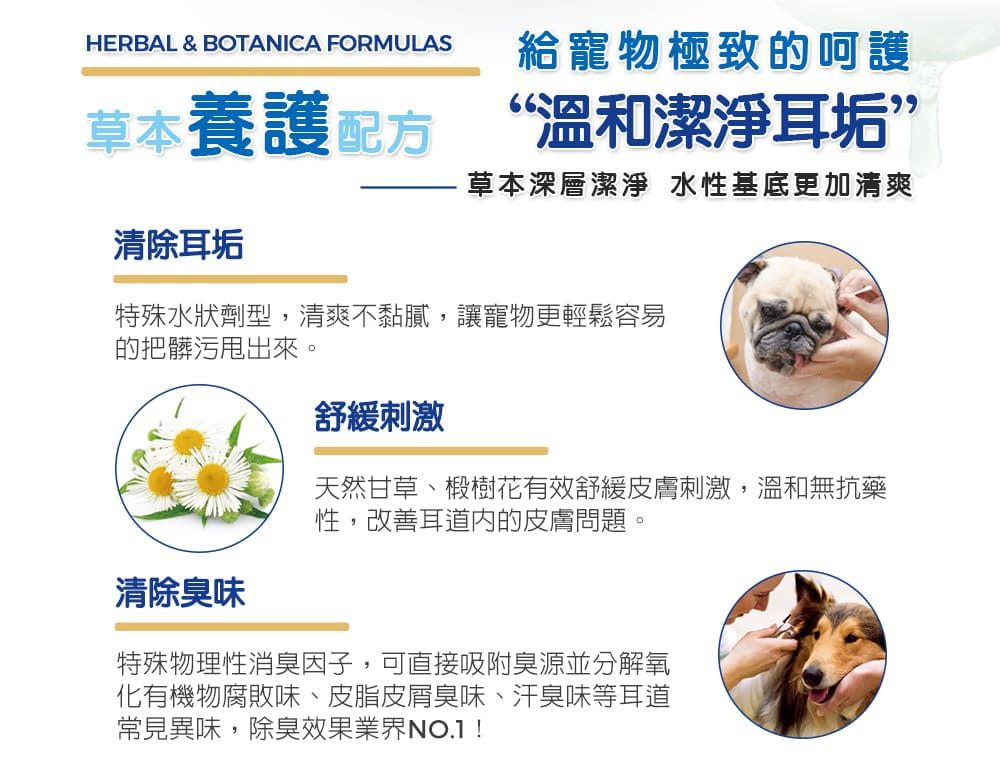 HERBAL & BOTANICA FORMULAS給寵物極致的呵護草本養護配方 “溫和潔淨耳垢”清除耳垢草本深層潔淨 水性基底更加清爽特殊水狀劑型,清爽不黏膩,讓寵物更輕鬆容易的把髒污甩出來。清除臭味舒緩刺激天然甘草、椴樹花有效舒緩皮膚刺激,溫和無抗藥性,改善耳道內的皮膚問題。特殊物理性消臭因子,可直接吸附臭源並分解氧化有機物腐敗味、皮脂皮屑臭味、汗臭味等耳道常見異味,除臭效果業界NO.1!