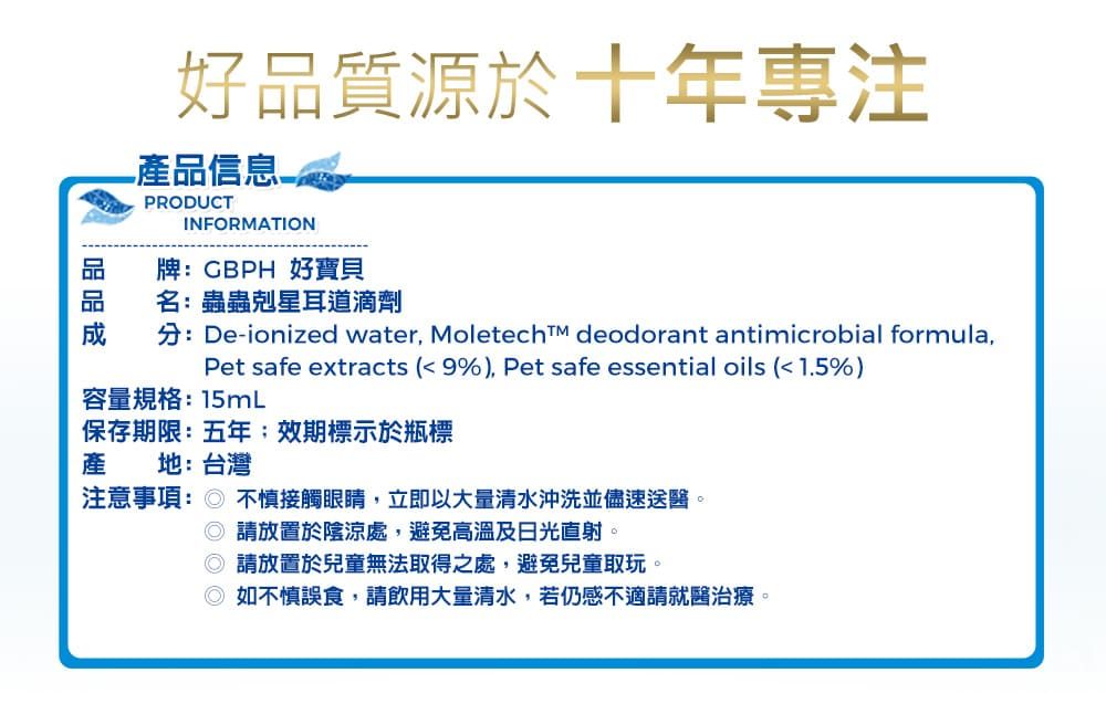 好品質源於十年專注產品信息PRODUCTINFORMATION牌CBPH 好寶貝名:蟲蟲剋星耳道滴劑分:De-ionized water,  deodorant antimicrobial formula,Pet safe extracts (9%), Pet safe essential oils (1.5%)容量規格:15mL保存期限:五年效期標示於瓶標產 地:台灣注意事項: 不慎接觸眼睛,立即以大量清水沖洗並儘速送醫。 請放置於陰涼處,避免高溫及日光直射。 請放置於兒童無法取得之處,避免兒童取玩。 如不慎誤食,請飲用大量清水,若仍感不適請就醫治療。