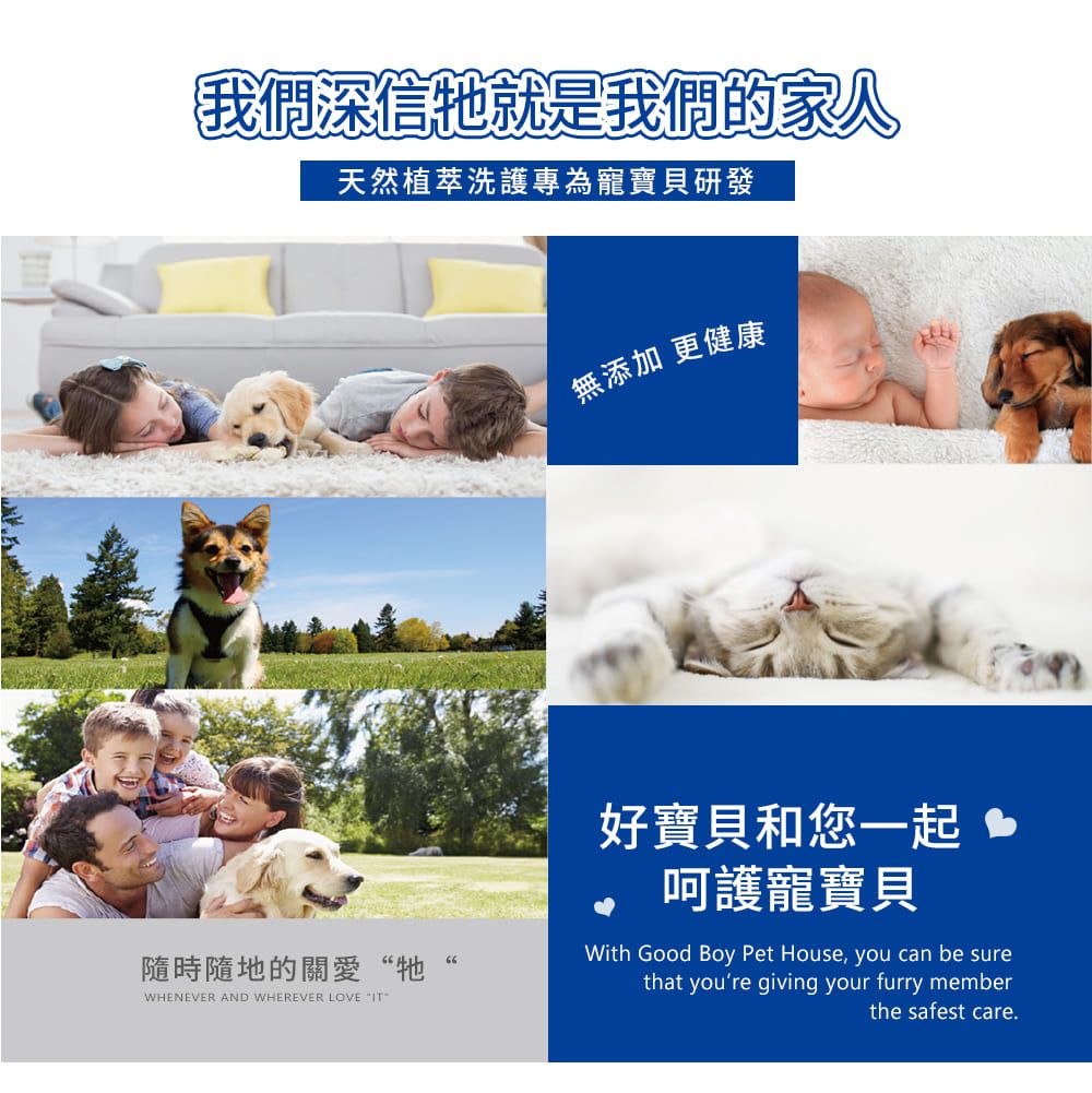 我們深信就是我們的家人天然植萃洗護專為寵寶貝研發隨時隨地的關愛“牠WHENEVER AND WHEREVER LOVE 無添加 更健康好寶貝和您一起 呵護寵寶貝With Good Boy Pet House, you can be surethat youre giving your furry memberthe safest care.
