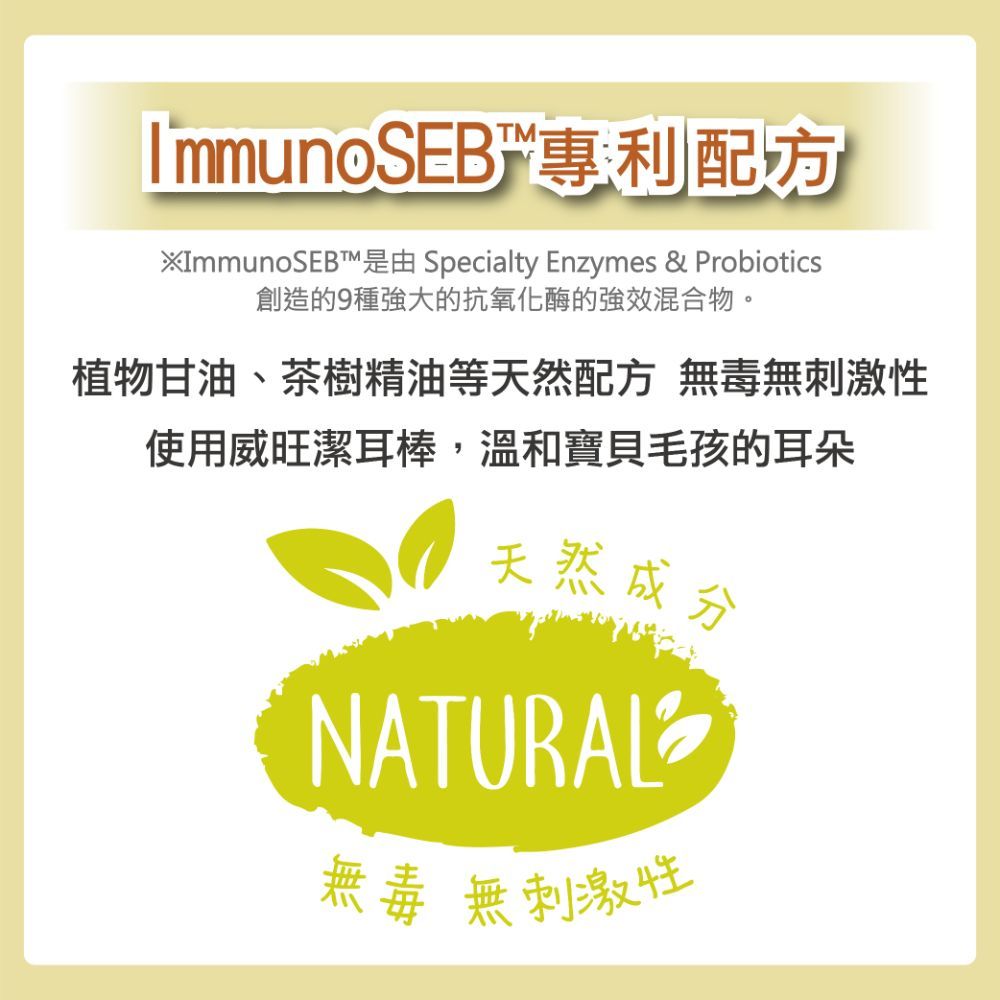 ImmunoSEB專利配方 Specialty Enzymes & Probiotics創造的9種強大的抗氧化酶的強效混合物。植物甘油、茶樹精油等天然配方 無毒無刺激性使用威旺潔耳棒,溫和寶貝毛孩的耳朵天然成分NATURAL無毒無刺激性