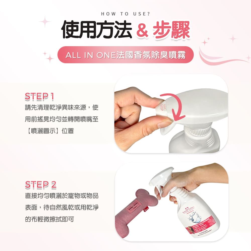 HOW TO USE?使用方法&步驟ALL IN ONE法國香氛除臭噴霧STEP 1請先清理乾淨異味來源,使用前搖晃均匀並轉開噴嘴至【噴灑圖示】位置STEP 2直接均勻噴灑於寵物或物品表面,待自然風乾或用乾淨的布輕微擦拭即可