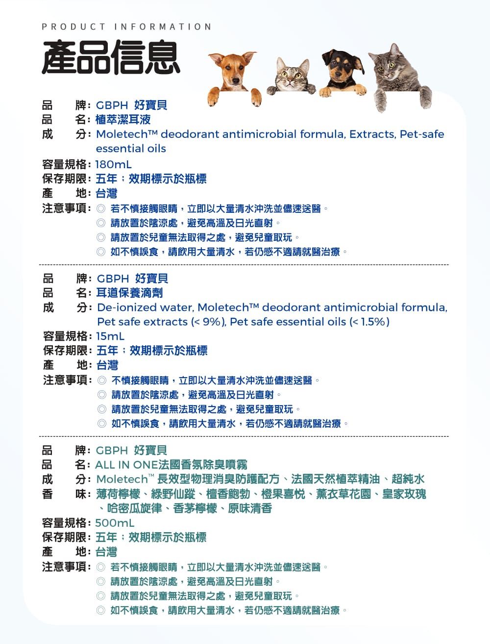 PRODUCT INFORMATION產信息牌CBPH 好寶貝名:植萃潔耳液Moletech  deodorant antimicrobial formula Extracts, Pet-safeessential oils容量規格:180mL保存期限:五年效期標示於瓶標產 地:台灣注意事項: 若不慎接觸眼睛,立即以大量清水沖洗並儘速送醫。 請放置於陰涼處,避免高溫及日光直射。 請放置於兒童無法取得之處,避免兒童取玩。如不慎誤食,請飲用大量清水,若仍感不適請就醫治療。牌:GBPH 好寶貝名:耳道保養滴劑分:De-ionized water, Moletecht deodorant antimicrobial formula,Pet safe extracts (9%), Pet safe essential oils (1.5%)容量規格:15mL保存期限:五年效期標示於瓶標產 地:台灣注意事項: 不慎接觸眼睛,立即以大量清水沖洗並儘速送醫。 請放置於陰涼處,避免高溫及日光直射。請放置於兒童無法取得之處,避免兒童取玩。如不慎誤食,請飲用大量清水,若仍感不適請就醫治療。牌:CBPH 好寶貝品名:ALL IN ONE法國香氛除臭噴霧分:Moletech長效型物理消臭防護配方、法國天然植萃精油、超純水味:薄荷檸檬、綠野仙蹤、檀香鮑勃、橙果、薰衣草花園、皇家玫瑰哈密瓜旋律、香茅檸檬、原味清香容量規格:500mL保存期限:五年效期標示於瓶標產 地:台灣注意事項: 若不慎接觸眼睛,立即以大量清水沖洗並儘速送醫。請放置於陰涼處,避免高溫及日光直射。◎請放置於兒童無法取得之處,避免兒童取玩。◎如不慎誤食,請飲用大量清水,若仍感不適請就醫治療。
