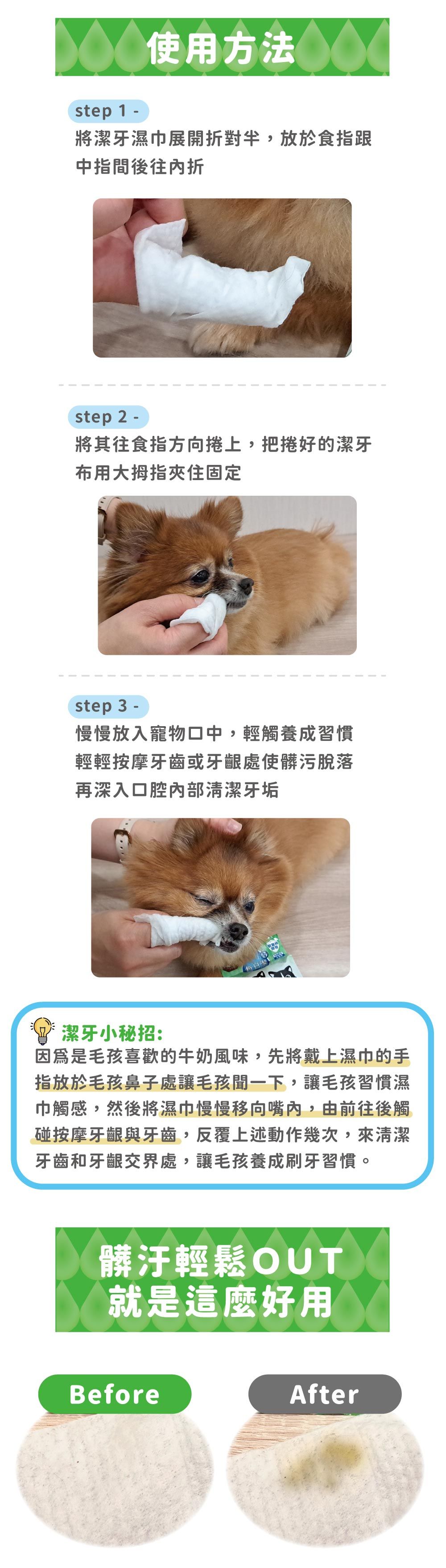 step 1 -使用方法將潔牙濕巾展開對半,放於食指跟中指間後往內折step 2 -將其往食指方向捲上,把捲好的潔牙布用大拇指夾住固定step 3 -慢慢放入寵物口中,輕觸養成習慣輕輕按摩牙齒或牙齦處使髒污脫落再深入口腔內部清潔牙垢 潔牙小秘招:因為是毛孩喜歡的牛奶風味,先將戴上濕巾的手指放於毛孩鼻子處讓毛孩一下,讓毛孩習慣濕巾觸感,然後將濕巾慢慢移向嘴內,由前往後觸碰按摩牙齦與牙齒,反覆上述動作幾次,來清潔牙齒和牙齦交界處,讓毛孩養成刷牙習慣。髒汙輕鬆OUT就是這麼好用BeforeAfter