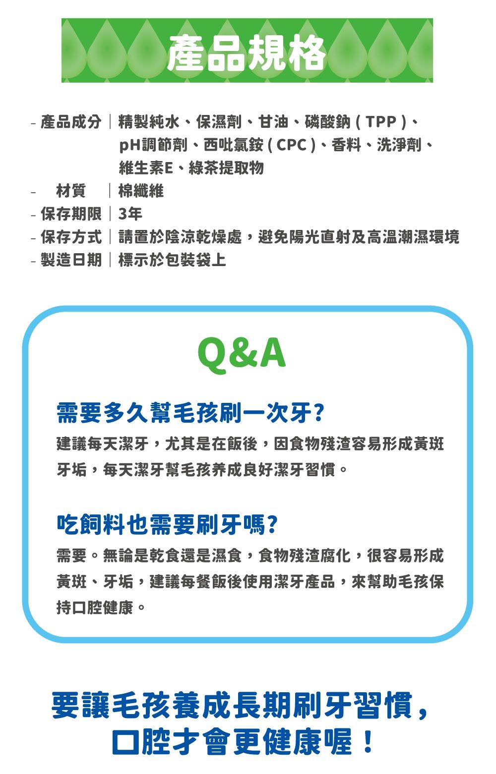 產品規格 產品成分精製純水、保濕劑、甘油、磷酸鈉(TPP)、pH調節劑、西吡氯銨(CPC)、香料、洗淨劑、維生素E、綠茶提取物材質 |棉纖維-保存期限|3年-保存方式|請置於陰涼乾燥處,避免陽光直射及高溫潮濕環境- 製造日期|標示於包裝袋上&A需要多久幫毛孩刷一次牙?建議每天潔牙,尤其是在飯後,因食物殘渣容易形成黃斑牙垢,每天潔牙幫毛孩养成良好潔牙習慣。吃飼料也需要刷牙嗎?需要。無論是乾食還是濕食,食物殘渣腐化,很容易形成黃斑、牙垢,建議每餐飯後使用潔牙產品,來幫助毛孩保持口腔健康。要讓毛孩養成長期刷牙習慣,口腔才會更健康喔!