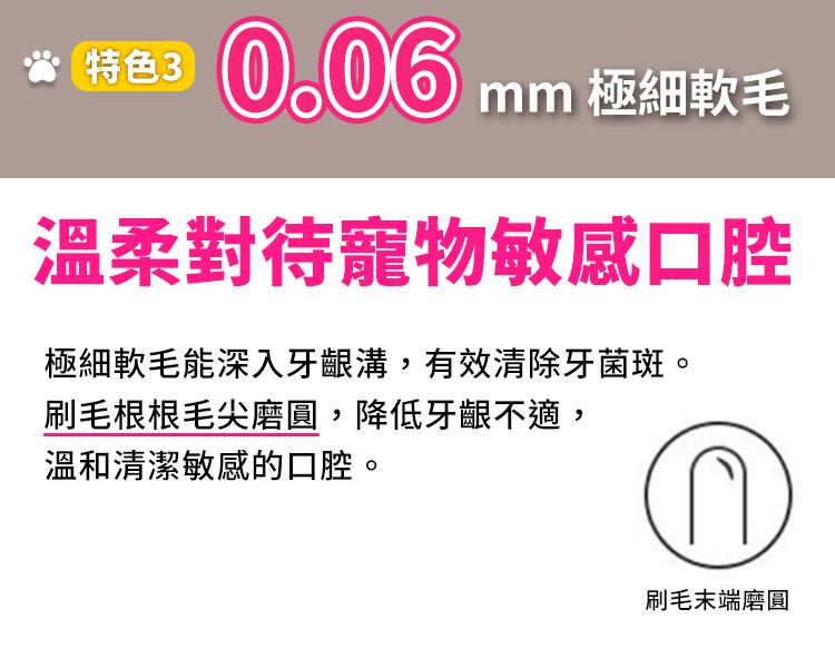 特色30.06 mmmm 極細軟毛溫柔對待寵物敏感口腔極細軟毛能深入牙齦溝,有效清除牙菌斑。刷毛根根毛尖磨圓,降低牙齦不適,溫和清潔敏感的口腔。刷毛末端磨圓