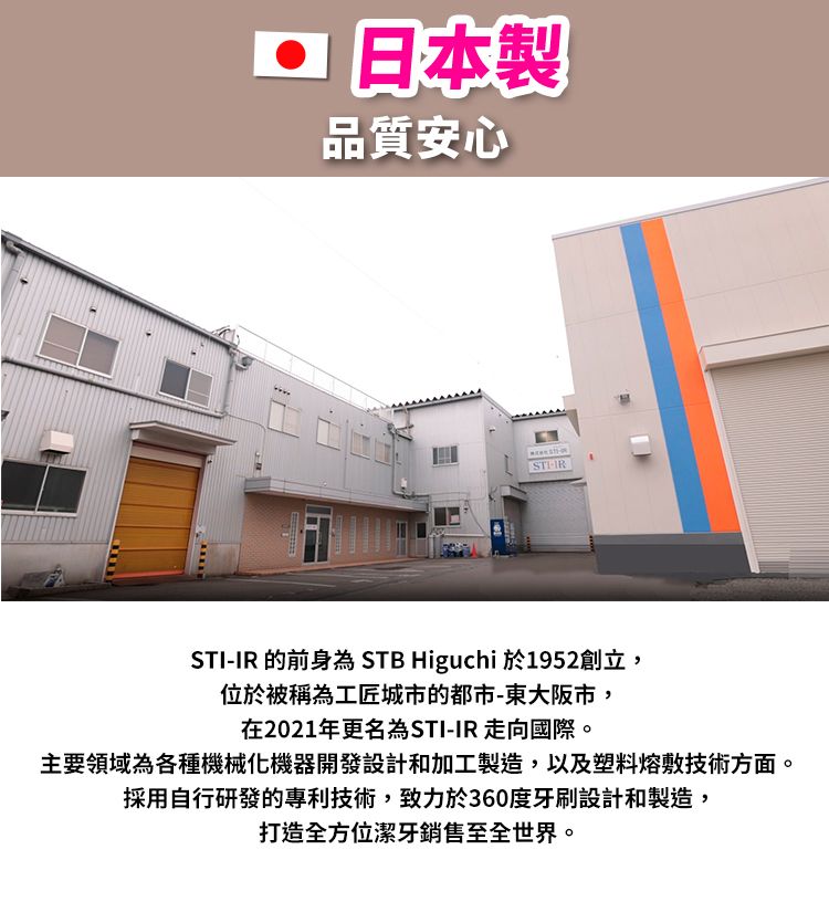日本製品質安心STI-IR 的前身為 STB Higuchi 於1952創立,位於被稱為工匠城市的都市-東大阪市,在2021年更名為STI-IR 走向國際。主要領域為各種機械化機器開發設計和加工製造,以及塑料熔敷技術方面。採用自行研發的專利技術,致力於360度牙刷設計和製造,打造全方位潔牙銷售至全世界。