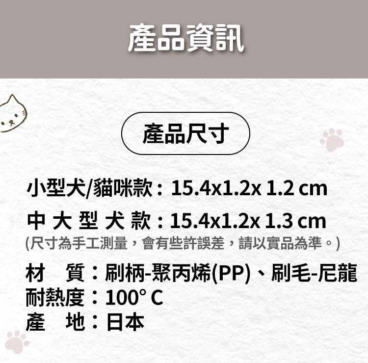 產品資訊產品尺寸小型犬/貓咪款:15.4x1.2x 1.2 cm中大型犬款:15.4x1.2x1.3 cm(尺寸為手工測量,會有些許誤差,請以實品為準。材質:刷柄-聚丙烯(PP)、刷毛-尼龍耐熱度:100°C產地:日本