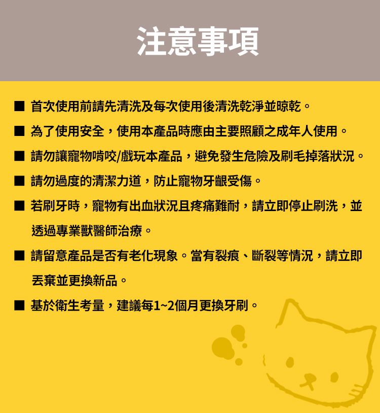 注意事項首次使用前請先清洗及每次使用後清洗乾淨並晾乾為了使用安全,使用本產品時應由主要照顧之成年人使用。請勿讓寵物啃咬/戲玩本產品,避免發生危險及刷毛掉落狀況。請勿過度的清潔力道,防止寵物牙齦受傷。若刷牙時,寵物有出血狀況且疼痛難耐,請立即停止刷洗,並透過專業獸醫師治療。請留意產品是否有老化現象。當有裂痕斷裂等情況,請立即丟棄並更換新品。基於衛生考量,建議每1~2個月更換牙刷。
