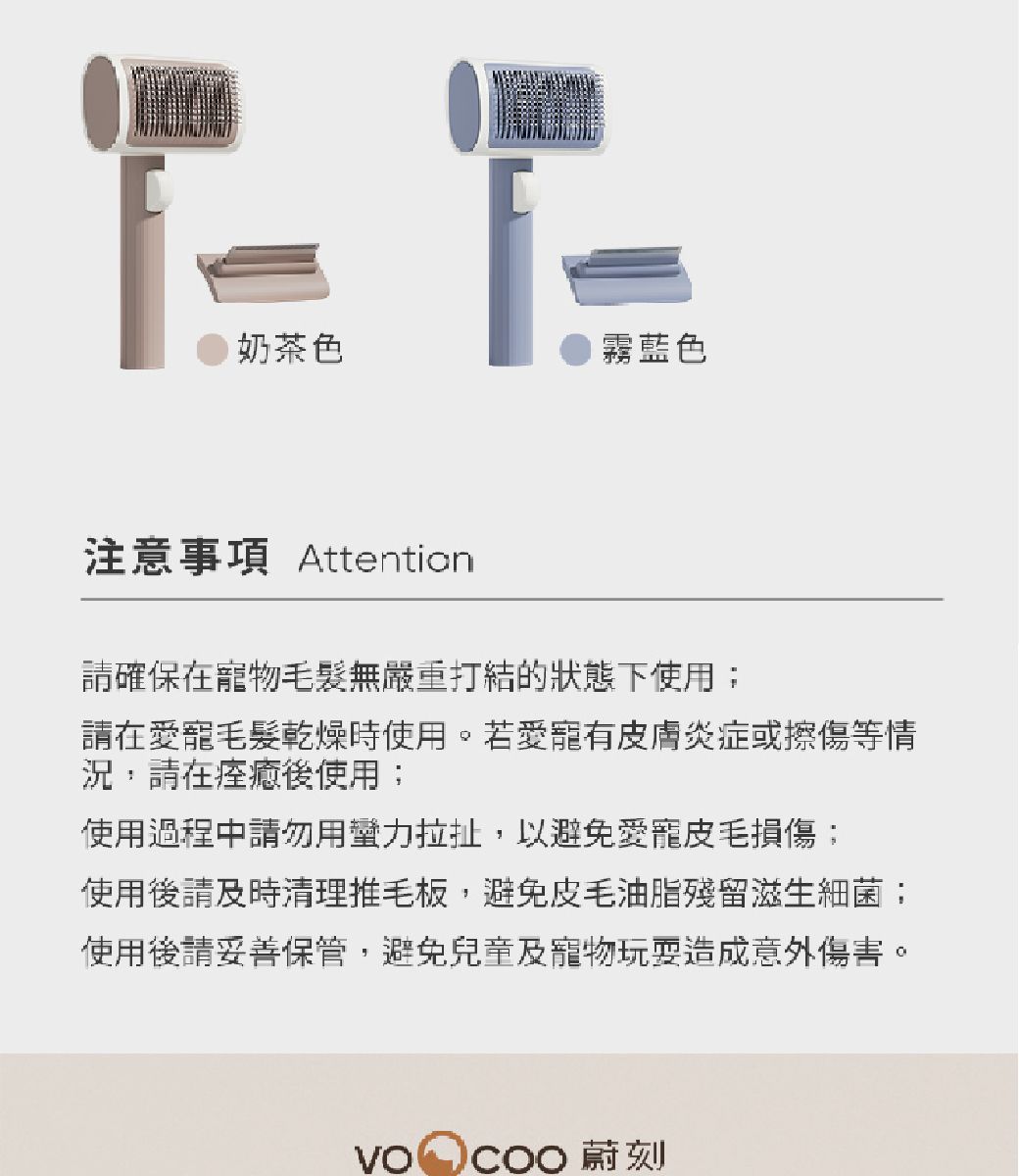 奶茶色霧藍色注意事項 Attention確保在物毛髮無嚴重打結的狀態下使用請在愛毛髮乾燥時使用。若愛寵有皮膚炎症或擦傷等情況,請在痊癒後使用;使用過程中請勿用蠻力拉扯,以避免愛寵皮毛損傷;使用後請及時清理推毛板,避免皮毛油脂殘留滋生細菌;使用後請妥善保管,避免兒童及寵物玩耍造成意外傷害。 蔚刻