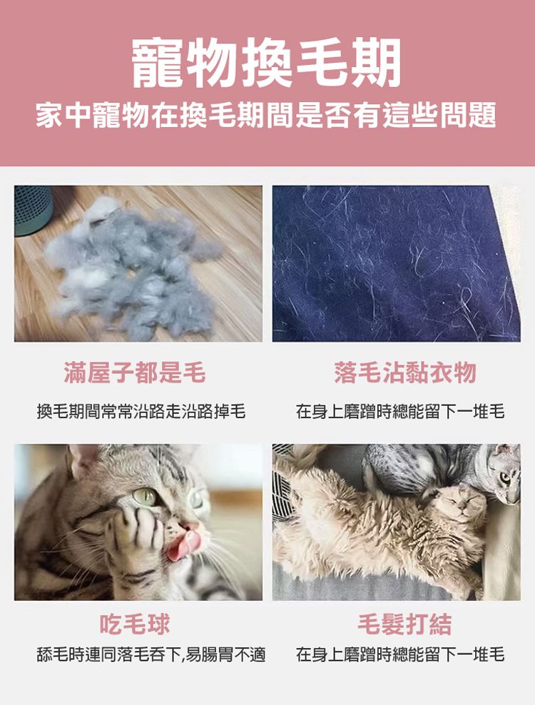 寵物換毛期家中寵物在換毛期間是否有這些問題滿屋子都是毛落毛沾黏衣物換毛期間常常沿路走沿路掉毛在身上磨蹭時總能留下一堆毛吃毛球打結舔毛時連同落毛吞下,易腸胃不適在身上磨蹭時總能留下一堆毛