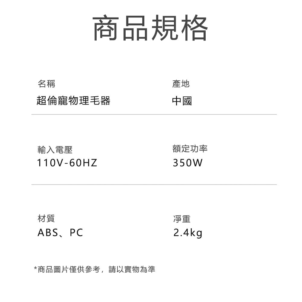 商品規格名稱產地超倫寵物理中國輸入電壓110V-60HZ材質ABS、PC*商品圖片僅供參考,請以實物為準額定功率350W凈重2.4kg