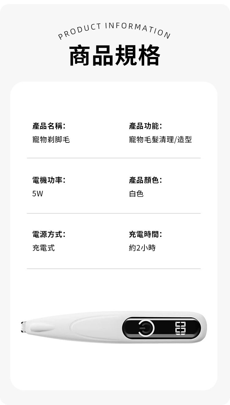 PRODUCT INFORMATION商品規格產品名稱:產品功能:寵物剃脚毛寵物毛髮清理/造型電機功率:產品顏色:5W電源方式:充電式白色充電時間:約2小時