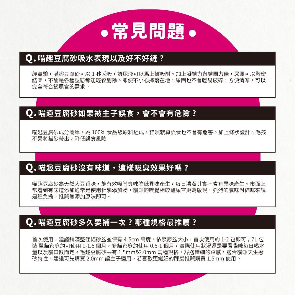 常見問題 趣豆腐砂吸水表現以及好不好鏟?經實驗,喵趣豆腐砂可以1秒瞬吸,讓尿液可以馬上被吸附。加上凝結力與結團力佳,尿團可以緊密結團,不論是各種型態都能輕鬆剷除。即便不小心摔落在地,尿團也不會輕易破碎,方便清潔,可以完全符合鏟屎官的需求。Q.喵趣豆腐砂如果被主子誤食,會不會有危險?喵趣豆腐砂成分簡單,為100%食品級原料組成,貓咪就算誤食也不會有危害。加上條狀設計,毛孩不易將貓砂帶出,降低誤食風險Q.喵趣豆腐砂沒有味道,這樣吸臭效果好嗎?喵趣豆腐砂為天然大豆香味,能有效吸附臭味降低異味產生,每日清潔其實不會有異味產生。市面上常看到有味道添加通常是使用化學添加物,貓咪的嗅覺相較鏟屎官更為敏銳,強烈的氣味對貓咪來說是種負擔,推薦無添加原味即可。Q.喵趣豆腐砂多久要補一次?哪種規格最推薦?首次使用,建議鋪滿整個貓砂盆並保有4-5cm 高度,依照尿盆大小,首次使用約1-2包即可;包 單貓家庭約可使用1-1.5個月,多貓家庭約使用0.5-1個月,實際使用狀況還是要看貓咪每日喝水量以及貓口數而定。毛趣豆腐砂共有1.5mm&2.0mm 兩種規格,舒適纖細的踩感,適合貓咪天生撥砂特性,建議可先購買 2.0mm 讓主子適用,若喜歡更纖細的踩感推薦購買 1.5mm 使用。