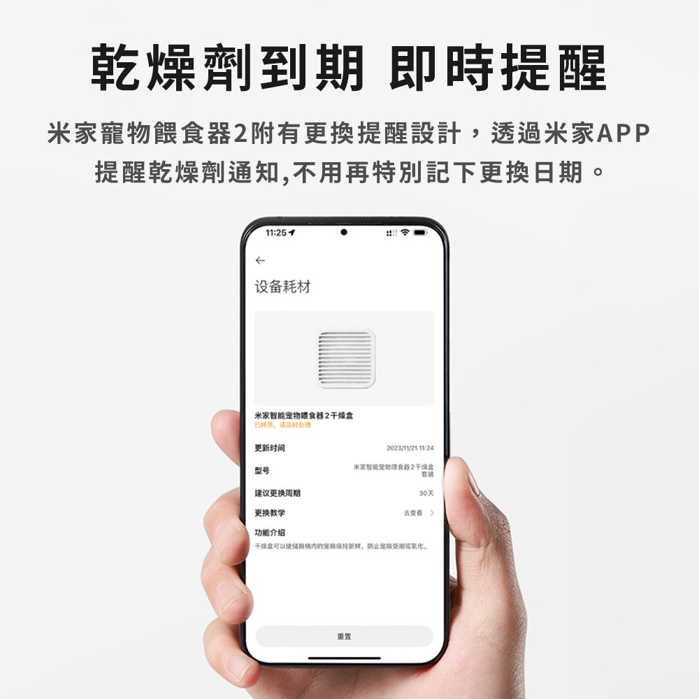 乾燥劑 即時提醒米家寵物餵食附有更換提醒設計透過米家APP提醒乾燥劑通知,不用再特別記下更換日期11:设备材米家智能宠物喂食器2干燥耗,请及时处理更新时间型号建议更换周期更换教学2023/11/21 11:24米家智能宠物喂食器230天去查看功能介绍干燥盒可以宠保持新鲜,防止宠受潮或氧化。重置
