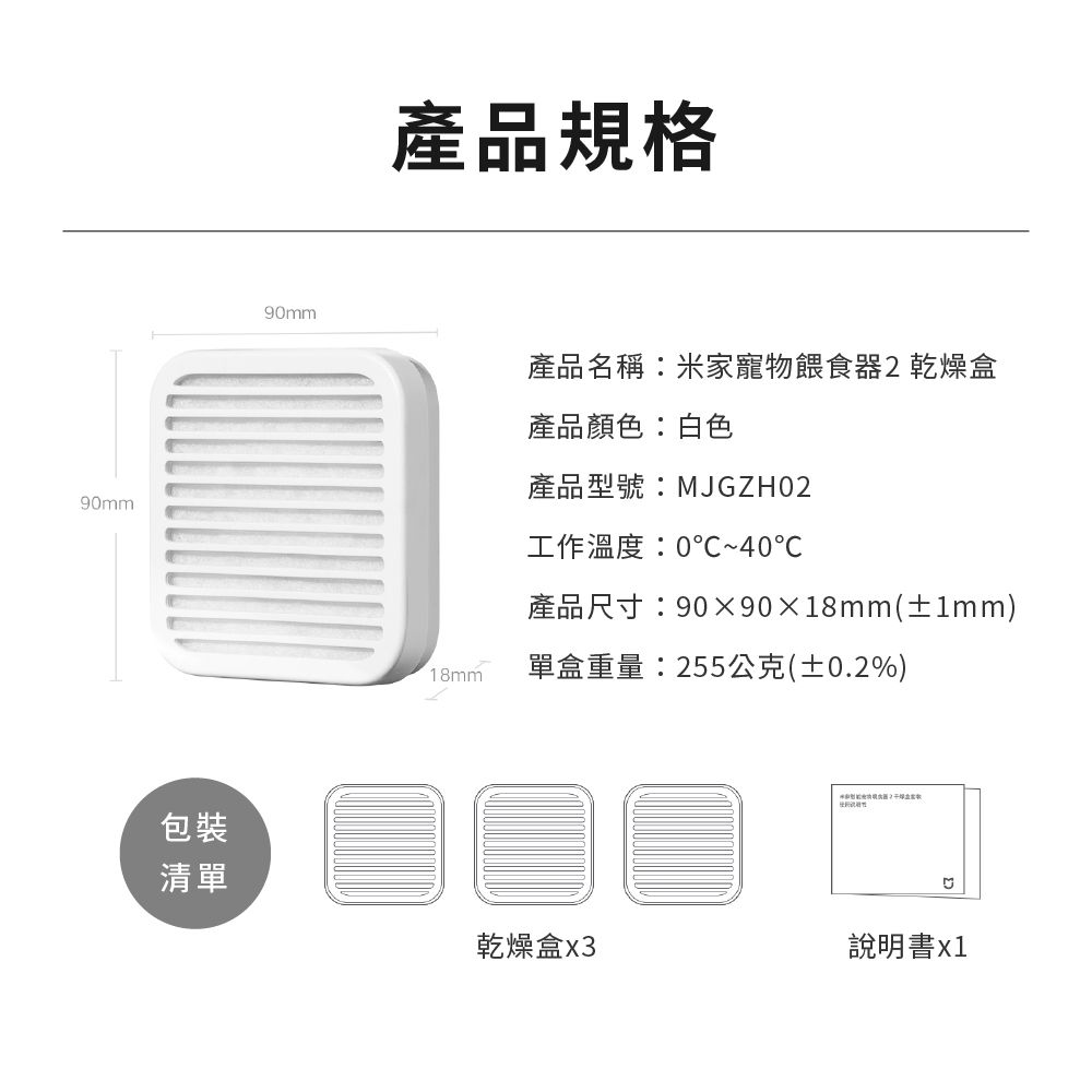 90mm包裝清單產品規格90mm產品名稱米家寵物餵食器2乾燥盒產品顏色:白色產品型號:MJGZH02工作溫度:0~40℃產品尺寸:909018mm(±1mm)18mm單盒重量:255公克(±0.2%)乾燥盒X3說明書x1