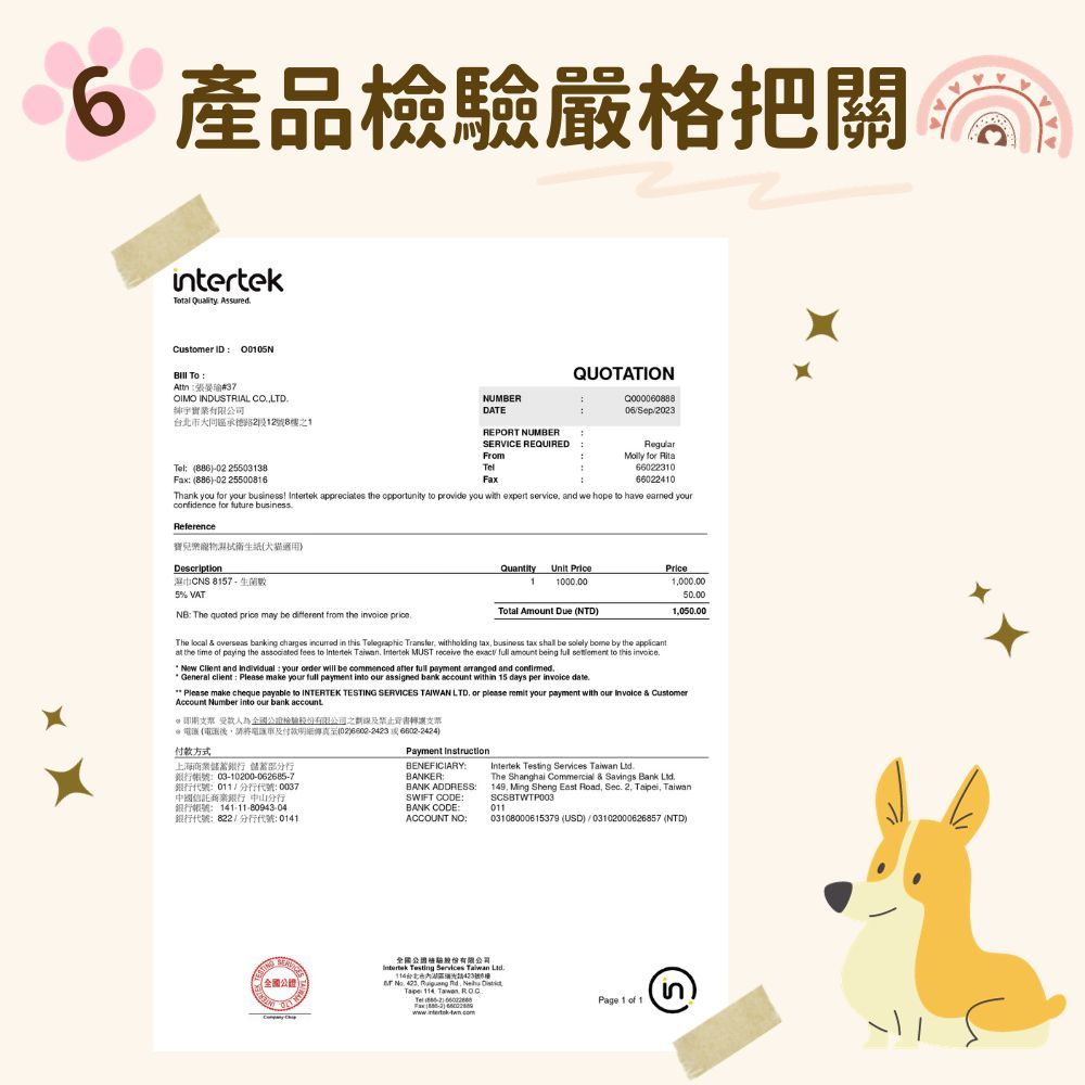 6 把關intertekTotal  AssuredCustomer ID 0005NTo37有限公司OIMO INDUTRIAL LTD大同區125號之1NUMBERDATEREPORT NUMBERQUOTATIONSep23 886-02 25503138Fax (886-02 25500816SERVICE REQUIREDFromTelFaxRegular for 6602231066022410Thank you for your business  apprecies the opportunity to provi you with expert service and we hope to have earned yourconfidence for future businessReferences寶兒衛生紙(犬貓Description 5 VATNB The quoted  may be different from the  The local   banking charges  in tTelegraphic Transfer withholding Quantity Unit PricePrice11000005000105000Total Amount Due (NTD)  by the at the time of paying the associated fees to Intertek   MUST  tax  to  invoicethe exact  amount beingNew Client and individual your order will be commenced after full payment arranged and  General client  Please make your full payment into our assigned bank account within 15 days per invoice date.Please make cheque payable to INTERTEK TE SERVICES TAIWAN LTD. or please remit your payment with our  & CustomerAccount Number into our bank account. 為之劃線禁止背書轉讓支票 (濕後請將市及明細傳真至(02)  6602-2424)付款方式上海商業蓄銀行 儲蓄部分行銀行帳號03-10200-062685-7銀行代號011分行代號:0037中國信託商業銀行 中山分行銀行帳號:141-11-80943:04銀行代號:822/分行代號:0141Payment InstructionBENEFICIARY:BANKER:BANK ADDRESSSWIFT CODE:BANK CODE:ACCOUNT NO:Intertek Testing Services  The Shanghai Commercial & Savings Bank Ltd149 Ming Sheng East Road, Sec. 2, , SCSBTWTP00301103108000615379 (USD)/03102000626857 (NTD)STING全國全國Intertek Testing Services Taiwan 台北瑞光號8樓  423,  de   , Page 1 of 1S