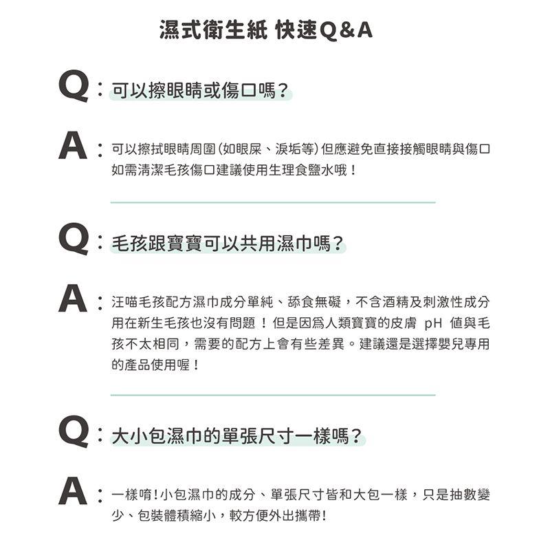 濕式衛生紙 快速&Q可以擦眼睛或傷口嗎?可以擦拭眼睛周圍(如眼屎、垢等)但應避免直接接觸眼睛與傷口如需清潔毛孩傷口建議使用生理食鹽水哦!Q毛孩跟寶寶可以共用濕巾嗎?:汪喵毛孩配方濕巾成分單純、舔食無礙,不含酒精及刺激性成分用在新生毛孩也沒有問題!但是因為人類寶寶的皮膚  與毛孩不太相同,需要的配方上會有些差異。建議還是選擇嬰兒專用的產品使用喔!Q:大小包濕巾的單張尺寸一樣嗎?A:一樣唷!小包濕巾的成分、單張尺寸皆和大包一樣,只是抽數變少、包裝體積縮小,較方便外出攜帶!