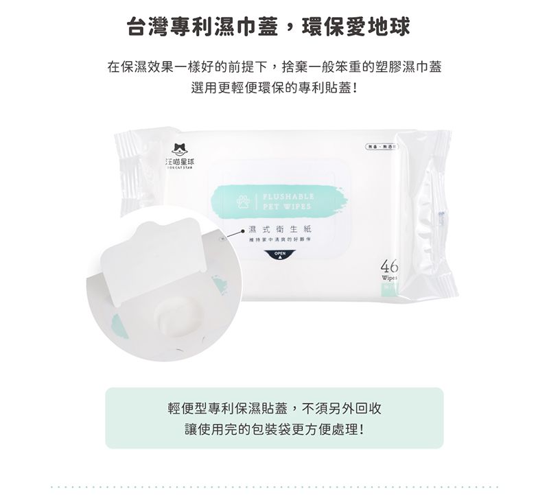 台灣專利濕巾蓋,環保愛地球在保濕效果一樣的前提下,捨棄一般笨重的塑膠濕巾蓋選用更輕便環保的專利貼蓋!汪喵星球FLUSHABLEPET WIPES濕式衛生紙好OPEN輕便型專利保濕貼蓋,不須另外回收讓使用完的包裝袋更方便處理!46Wipes