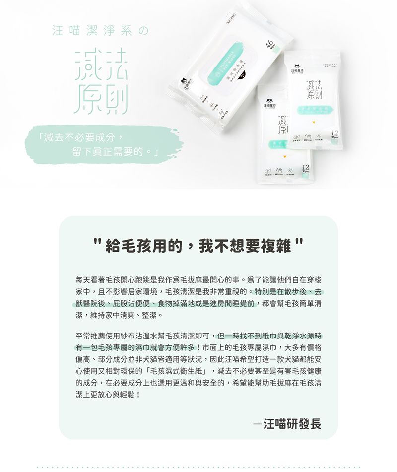 の則減去不必要成分,留下真正需要的。M 46原原則12給毛孩用的,我不想要複雜每天看著毛孩開心跑跳是我作爲毛拔麻最開心的事。爲了能讓他們自在穿梭家中,且不影響居家環境,毛孩潔是我非常重視的。特別是在散步後去獸醫院後、屁股沾便便、食物掉滿地或是進房間睡覺前,都會幫毛孩簡單清潔,維持家中清爽、整潔。平常推薦使用紗布沾幫毛孩清潔即可,但一時找不到紙巾與乾淨水源時有一包毛孩專屬的濕巾就會方便許多!市面上的毛孩專屬濕巾,大多有價格偏高、部分成分並非犬貓皆適用等狀況,因此汪喵希望打造一款犬貓都能安心使用又相對環保的「毛孩濕式衛生紙」,減去不必要甚至是有害毛孩健康的成分,在必要成分上也選用更溫和與安全的,希望能幫助毛拔麻在毛孩清潔上更放心與輕鬆!汪喵研發長