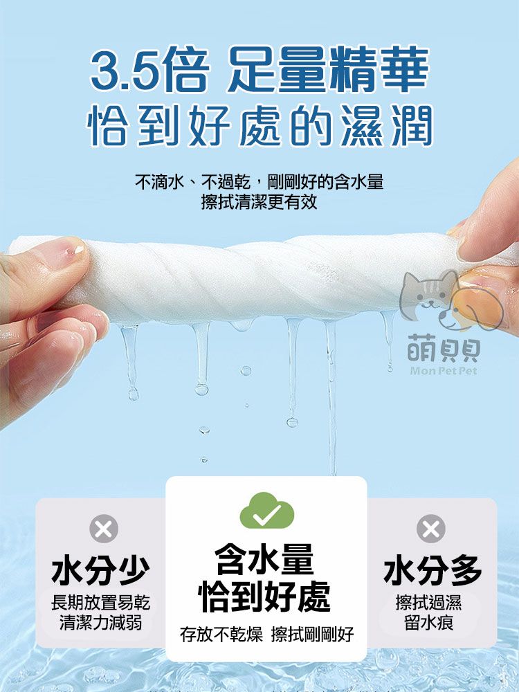 3.5倍 量精華恰到好處的濕潤不滴水、不過乾,剛剛好的含水量擦拭清潔更有效貝貝Mon Pet Pet水分少含水量 水分多長期放置易乾恰到好處清潔力減弱擦拭過濕留水痕存放不乾燥 擦拭剛剛好