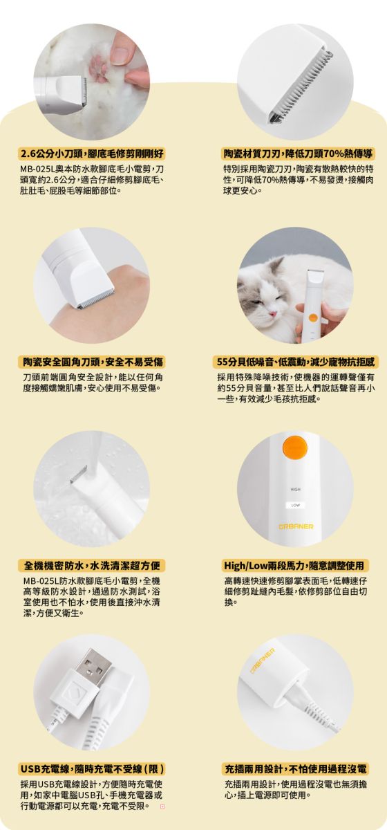 2.6公分小刀頭,腳底毛修剪剛剛好MB-025L本防水款腳底毛小電剪,刀頭寬約2.6公分,適合仔細修剪腳底毛、肚肚毛、屁股毛等細節部位陶瓷材質刀刃,降低刀頭70%熱傳導特別採用陶瓷刀刃,陶瓷有散熱較快的特性,可降低70%熱傳導,不易發燙,接觸肉球更安心。陶瓷安全圆角刀頭,安全不易受傷刀頭前端圓角安全設計,能以任何角度接觸嬌嫩肌膚,安心使用不易受傷。55分貝低噪音、低震動,減少寵物抗拒採用特殊降噪技術,使機器的運轉聲僅有約55分貝音量,甚至比人們說話聲音再小一些,有效減少毛孩抗拒感。全機機密防水,水洗清潔超方便MB-025L防水款腳底毛小電剪,全機高等級防水設計,通過防水測試,浴室使用也不怕水,使用後直接沖水清潔,方便又衛生。High/Low兩段馬力,隨意調整使用高轉速快速修剪腳掌表面毛,低轉速仔細修剪趾縫內毛髮,依修剪部位自由切換。USB充電線,隨時充電不受線(限)採用USB充電線設計,方便隨時充電使用,如家中電腦USB孔、手機充電器或行動電源都可以充電,充電不受限。充兩用設計,不怕使用過程沒電充插兩用設計,使用過程沒電也無須擔心,插上電源即可使用。
