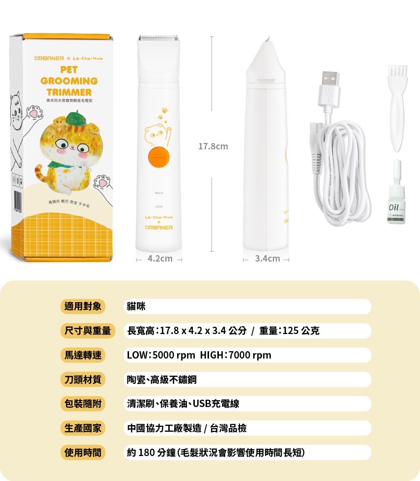 PEGROOMINGTRIMMER奧本防水寵物操作 輕巧 CRBANER 4.2cm -17.8cmT 3.4cm -適用對象貓咪尺寸與重量長寬高:17.8 x 4.2x3.4公分/重量:125 公克馬達轉速LOW:5000 rpm HIGH:7000 rpm刀頭材質陶瓷、高級不鏽鋼包裝隨附清潔刷、保養油、USB充電線生產國家中國協力工廠製造/台灣品檢使用時間約180分鐘(毛髮狀況會影響使用時間長短)Oil