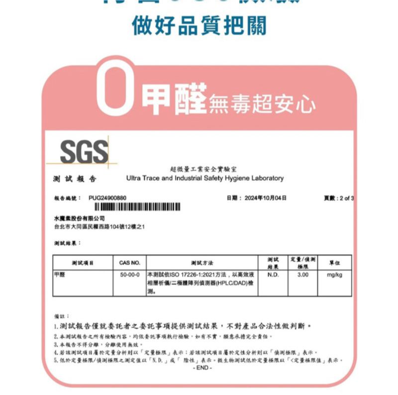 SGS報告做好品質把關無毒超安心超微量工業安全實驗室Ultra Trace and Industrial Safety Hygiene Laboratory報告編號PUG24900880日期:2024年10月04日頁數:2of3水魔素股份有限公司台北市大同區民權西路104號12樓之1結果:试測試CAS NO.測試方法結果/限單位甲醛50-00-0 本測試ISO 17226-1:2021方法高效液/極偵測器(HPLC/DAD)檢测00mg/kg 測試報告僅就委託者之委託事項提供測試結果不對產品合法性做判斷2. 本測試報告之所有檢驗內容均依委託事項執行檢驗,如有不實,願意承擔完全責任3. 本報告不得分離,分離使用無效。4.若測試分析定量表示:若測試項目定性分析偵測極限表示。 低於定量極限/偵測極限之測定以N.D.陰性表示,微生物測試低於定量極限以「定量表示,-END-