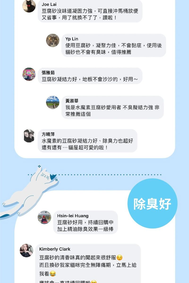 Joe Lai豆腐砂沒味道凝固力強,可直接沖馬桶放又省事,用了就換不了了,讚啦!Yp Lin使用豆腐砂,凝聚力佳,不黏底,使用後貓砂也不會有臭味,值得推薦張雅茹豆腐砂凝結力好,地板不會沙沙的,好用~黃淑華我是水魔素豆腐砂愛用者不臭擬結力強 非常推薦這個方曉萍水魔素的豆腐砂凝結力好、除臭力也超好還有還有…貓屋超可愛的啦!Hsin-lei Huang豆腐砂好用,持續回購中加上精油除臭效果一級棒除臭好Kimberly Clark豆腐砂的清香味真的聞起來很舒服而且換砂我家貓咪完全無陣痛期,立馬上給我看會