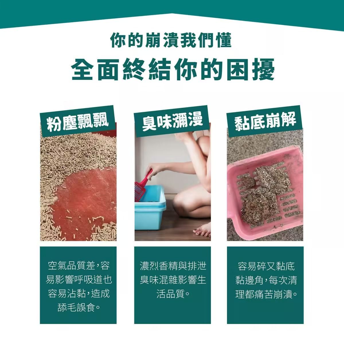 你的崩潰我們懂全面終結你的困擾粉塵飄飄臭味瀰漫黏底崩解空氣品質差,容易影響呼吸道也容易沾黏,造成舔毛誤食。濃烈香精與排泄臭味混雜影響生活品質。容易碎又黏底黏邊角,每次清理都痛苦崩潰。