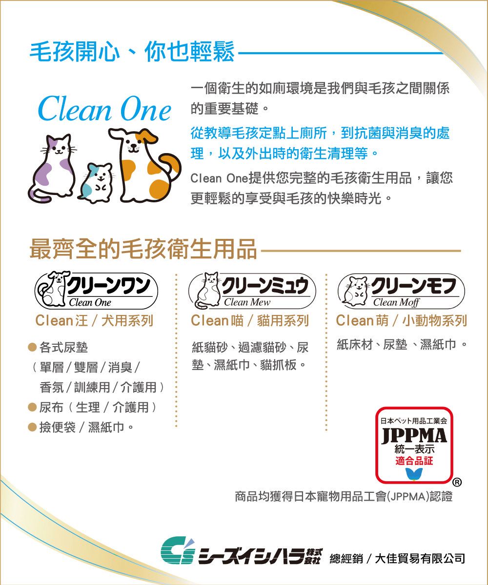 毛孩開心、你也輕鬆一個衛生的如廁環境是我們與毛孩之間關係Clean One 的重要基礎從教導毛孩定點上廁所,到抗菌與消臭的處理,以及外出時的衛生清理等。Clean One提供您完整的毛孩衛生用品,讓您更輕鬆的享受與毛孩的快樂時光。最齊全的毛孩衛生用品クリーンミュウClean OneClean MewClean汪犬用系列各式尿墊單層/雙層/消臭/香氛/訓練用/介護用)尿布(生理/介護用)Clean喵/貓用系列紙貓砂、過濾貓砂、尿墊、濕紙巾、貓抓。便袋/濕紙巾。クリーンフCleanMoffClean/小動物系列紙床材、尿墊、濕紙巾。 日本ペット用品工業会JPPMA統一表示適合品証商品均獲得日本寵物用品工會(JPPMA)認證株式 總/ 大佳貿易有限公司