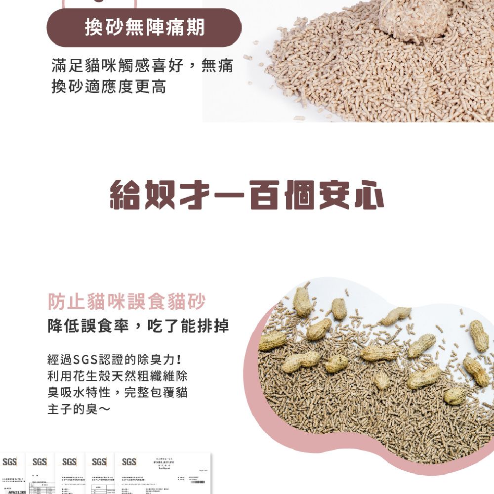 換無陣痛期滿足貓咪觸感喜好,無痛換砂適應度更高給奴才一百個安心防止貓咪誤食貓砂降低誤食率,吃了能排掉經過SGS認證的除力!利用花生殼天然粗纖維除臭吸水特性,完整包覆貓主子的臭~SGSSGSSGS SGS SGS