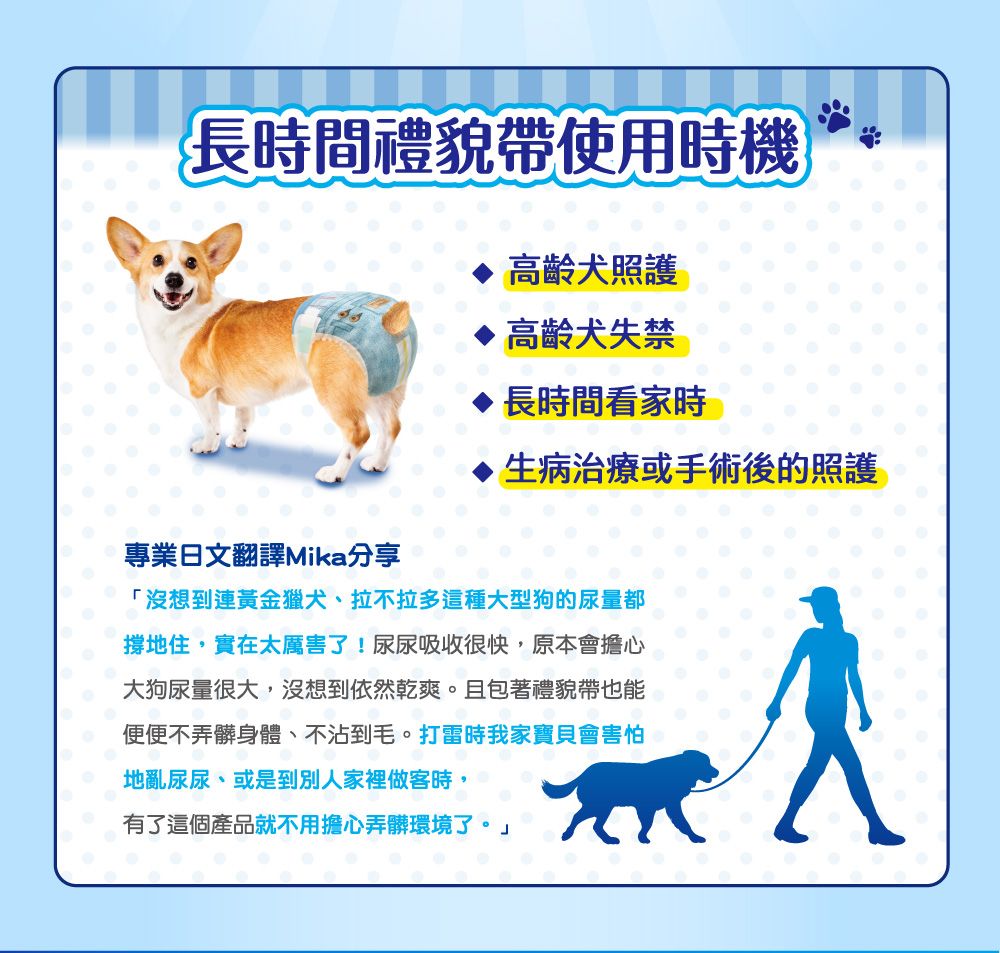 長時間禮貌帶使用時機高齡犬照護高齡犬失禁專業日文翻譯Mika分享長時間看家時生病治療或手術後的照護「沒想到連黃金獵犬、拉不拉多這種大型狗的尿量都撐地住,實在太厲害了!尿尿吸收很快,原本會擔心大狗尿量很大,沒想到依然乾爽。 且包著禮貌帶也能便便不弄髒身體、不沾到毛。打雷時我家寶貝會害怕地亂尿尿、或是到別人家裡做客時,有了這個產品就不用擔心弄髒環境了。」