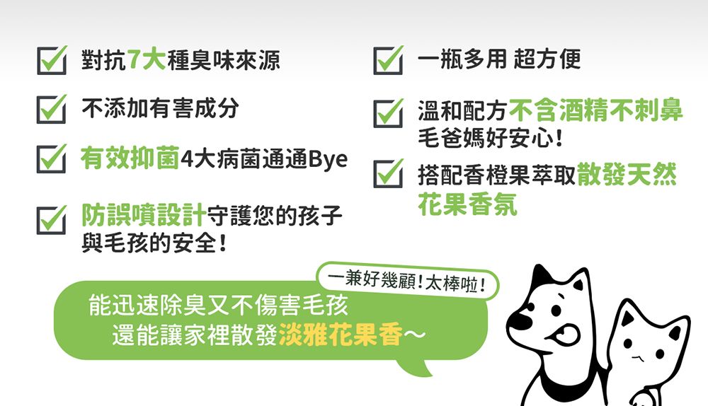 對抗7大種臭味來源不添加有害成分 有效抑菌4大病菌通通Bye一瓶多用 超方便√ 溫和配方不含酒精不刺鼻毛爸媽好安心!防誤噴設計守護您的孩子與毛孩的安全!搭配香橙果萃取散發天然花果香氛一兼好幾顧!太棒啦!能迅速除臭又不傷害毛孩還能讓家裡散發淡雅花果香~