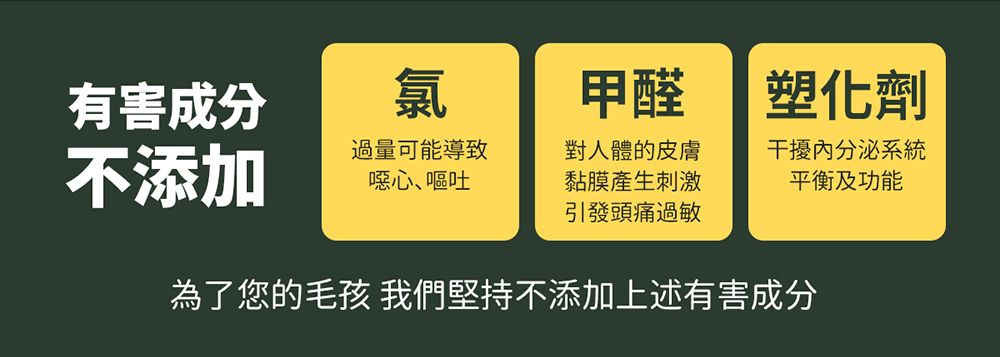 有害成分氯甲醛 塑化劑不添加過量可能導致噁心、嘔吐對人體的皮膚黏膜產生刺激引發頭痛過敏干擾內分泌系統平衡及功能為了您的毛孩 我們堅持不添加上述有害成分