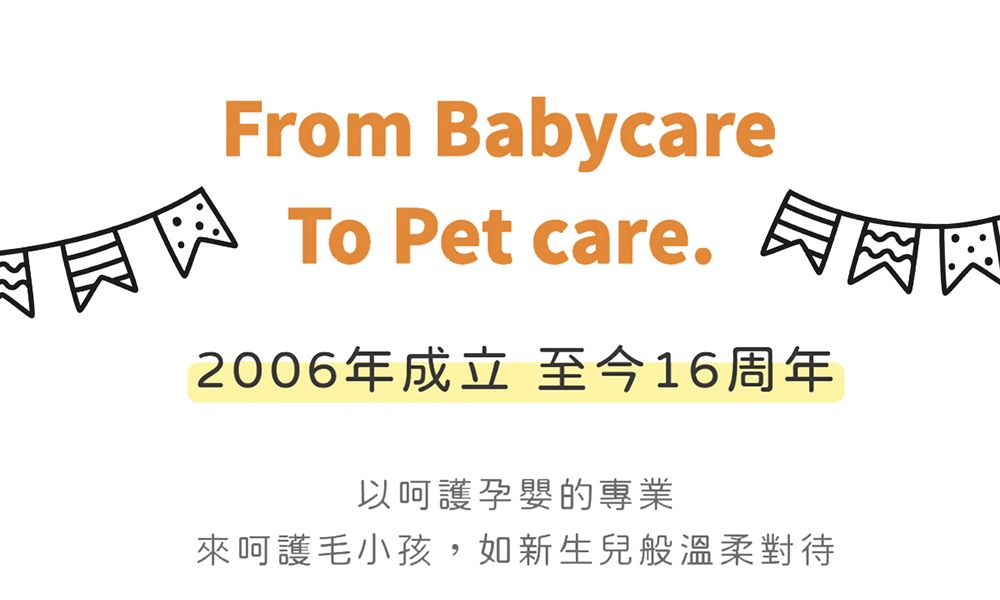From BabycareTo Pet care.2006年成立至今16周年以呵護孕嬰的專業來呵護毛小孩,如新生兒般溫柔對待