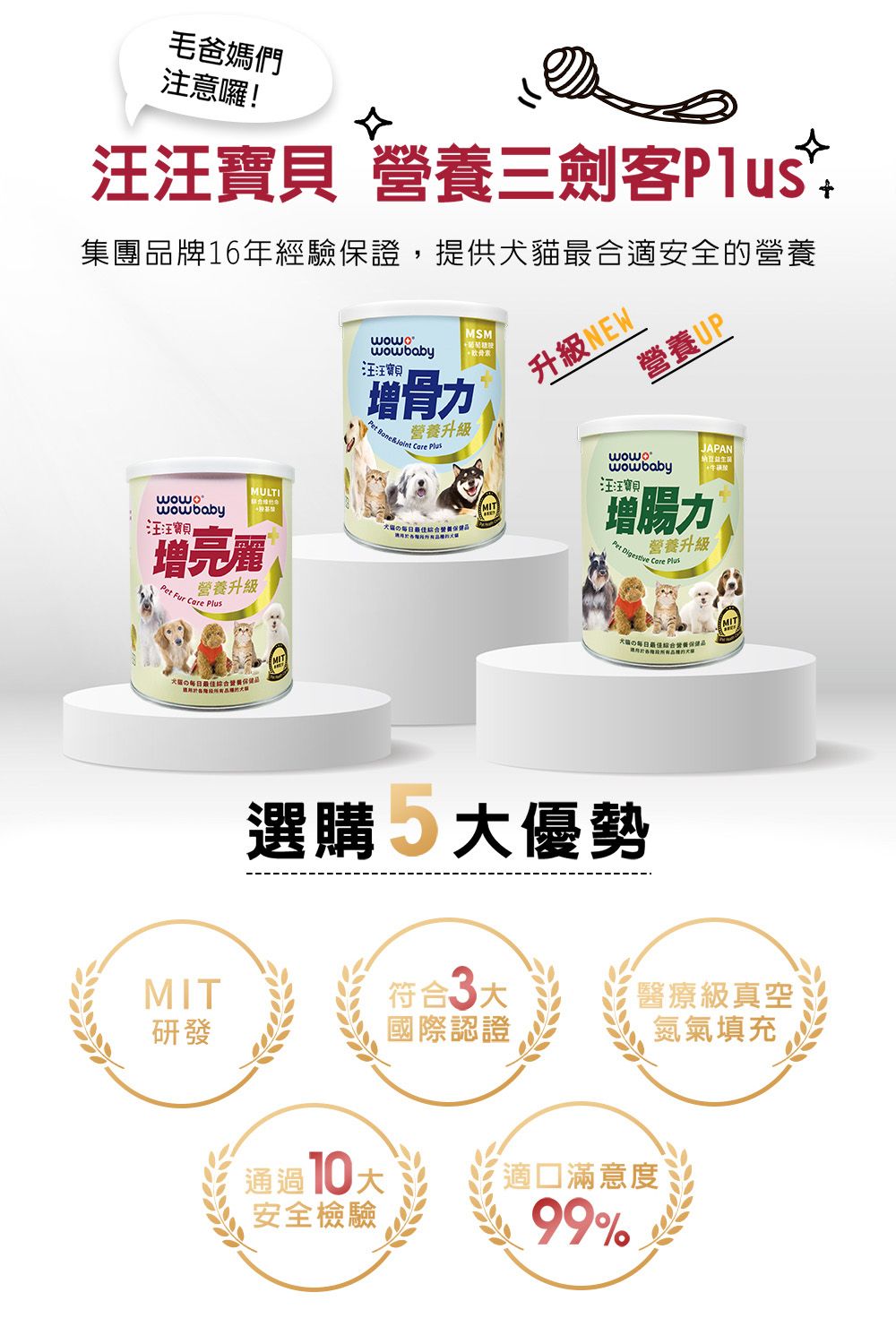 毛爸媽們注意囉!汪汪寶貝 三劍客集團牌16年經驗保證,提供犬貓最合適安全的MULTIMSM 汪汪寶貝增骨力 營養升級 Care wowbaby 汪汪寶貝營養增亮麗Pet 營養升級 Care Plus品升級NEW營養UPwowbabyJAPAN汪汪寶增腸力Pet   Plus營養升級最佳綜合營養品選購 優勢MIT符合3大醫療級真空研發國際認證氮氣填充通過10大 安全檢驗滿意度99%