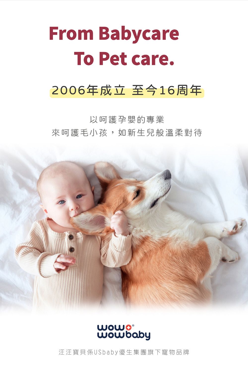 From BabycareTo Pet care.2006年成立至今16周年以呵護孕嬰的專業來呵護毛小孩,如新生兒般溫柔對待wowbaby汪汪寶貝係USbaby優生集團旗下寵物品牌
